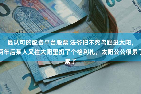 最认可的配资平台股票 法爷把不死鸟踢进太阳，两年后某人又往太阳里扔了个格利扎，太阳公公很累了