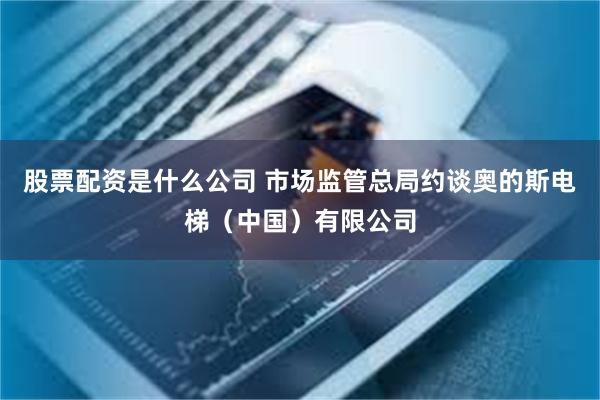 股票配资是什么公司 市场监管总局约谈奥的斯电梯（中国）有限公司