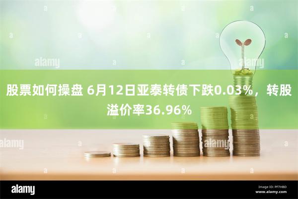 股票如何操盘 6月12日亚泰转债下跌0.03%，转股溢价率36.96%