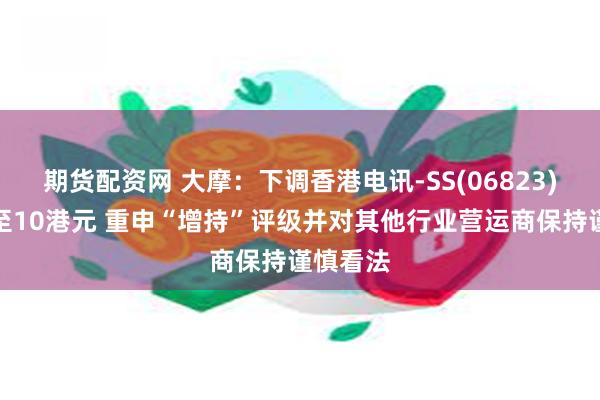 期货配资网 大摩：下调香港电讯-SS(06823)目标价至10港元 重申“增持”评级并对其他行业营运商保持谨慎看法