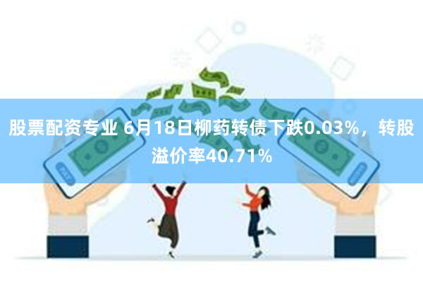 股票配资专业 6月18日柳药转债下跌0.03%，转股溢价率40.71%