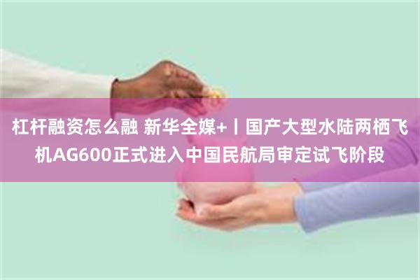 杠杆融资怎么融 新华全媒+丨国产大型水陆两栖飞机AG600正式进入中国民航局审定试飞阶段