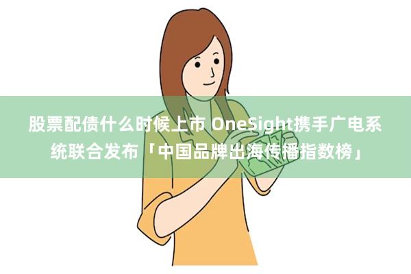 股票配债什么时候上市 OneSight携手广电系统联合发布「中国品牌出海传播指数榜」