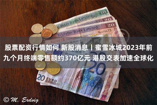 股票配资行情如何 新股消息丨蜜雪冰城2023年前九个月终端零售额约370亿元 港股交表加速全球化