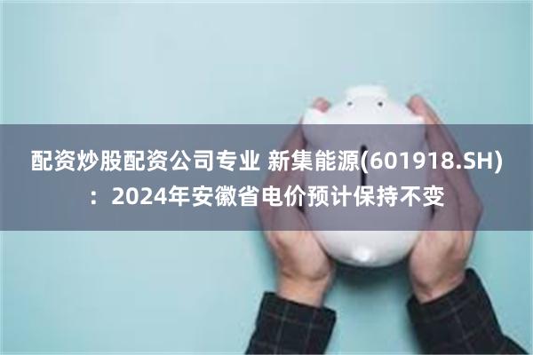 配资炒股配资公司专业 新集能源(601918.SH)：2024年安徽省电价预计保持不变