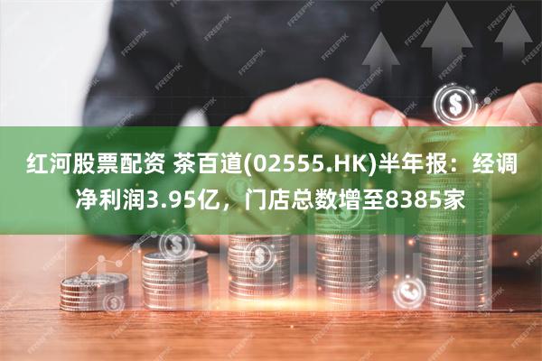 红河股票配资 茶百道(02555.HK)半年报：经调净利润3.95亿，门店总数增至8385家