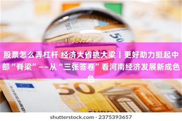 股票怎么弄杠杆 经济大省挑大梁丨更好助力挺起中部“脊梁”——从“三张答卷”看河南经济发展新成色