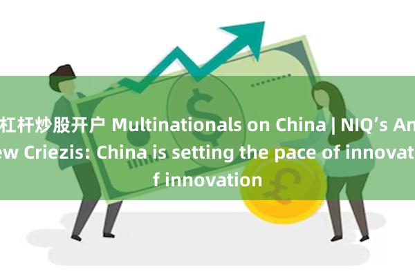 杠杆炒股开户 Multinationals on China | NIQ’s Andrew Criezis: China is setting the pace of innovation