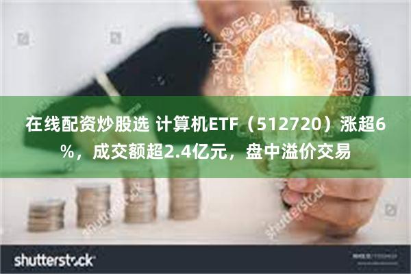 在线配资炒股选 计算机ETF（512720）涨超6%，成交额超2.4亿元，盘中溢价交易