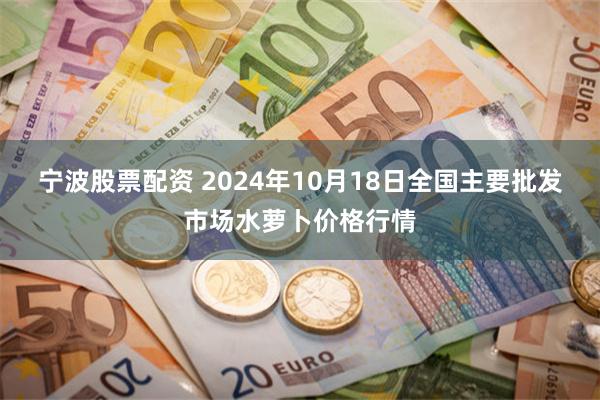 宁波股票配资 2024年10月18日全国主要批发市场水萝卜价格行情