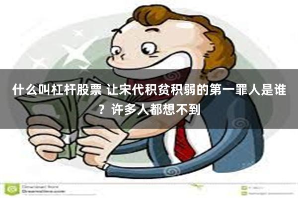 什么叫杠杆股票 让宋代积贫积弱的第一罪人是谁？许多人都想不到