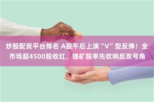 炒股配资平台排名 A股午后上演“V”型反弹！全市场超4500股收红，锂矿股率先吹响反攻号角