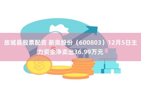 故城县股票配资 新奥股份（600803）12月5日主力资金净卖出36.99万元