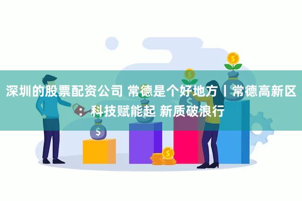 深圳的股票配资公司 常德是个好地方丨常德高新区：科技赋能起 新质破浪行