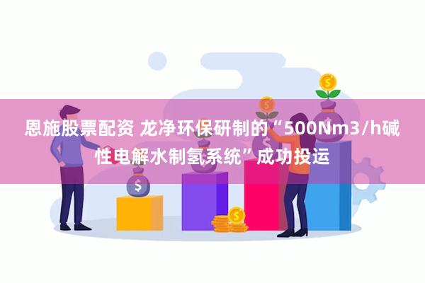 恩施股票配资 龙净环保研制的“500Nm3/h碱性电解水制氢系统”成功投运