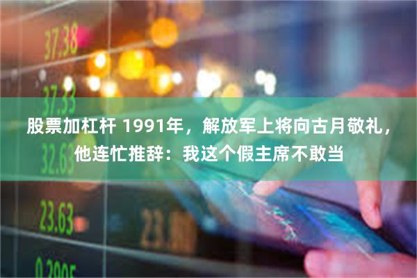 股票加杠杆 1991年，解放军上将向古月敬礼，他连忙推辞：我这个假主席不敢当