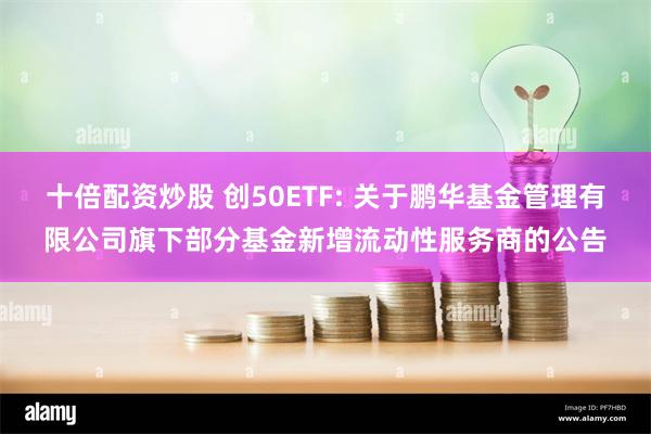 十倍配资炒股 创50ETF: 关于鹏华基金管理有限公司旗下部分基金新增流动性服务商的公告