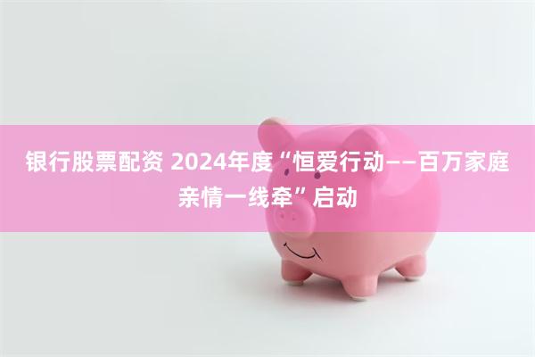 银行股票配资 2024年度“恒爱行动——百万家庭亲情一线牵”启动