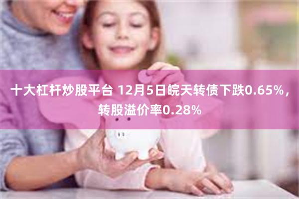 十大杠杆炒股平台 12月5日皖天转债下跌0.65%，转股溢价率0.28%