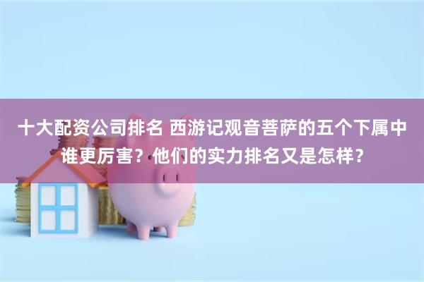 十大配资公司排名 西游记观音菩萨的五个下属中谁更厉害？他们的实力排名又是怎样？