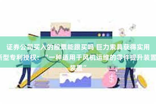 证券公司买入的股票能跟买吗 巨力索具获得实用新型专利授权：“一种适用于风机运维的零件提升装置”