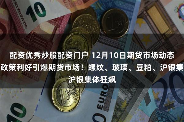 配资优秀炒股配资门户 12月10日期货市场动态分析：政策利好引爆期货市场！螺纹、玻璃、豆粕、沪银集体狂飙