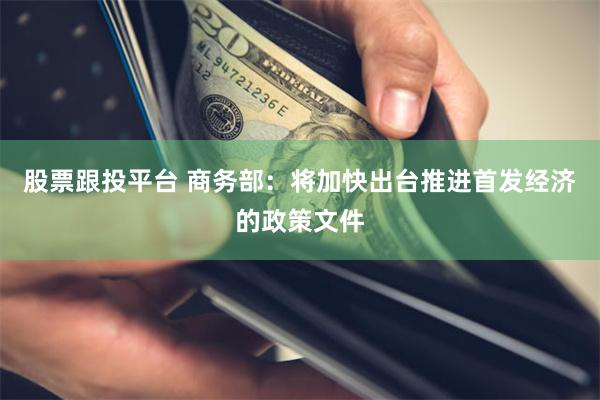 股票跟投平台 商务部：将加快出台推进首发经济的政策文件