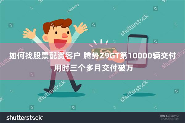 如何找股票配资客户 腾势Z9GT第10000辆交付 用时三个多月交付破万