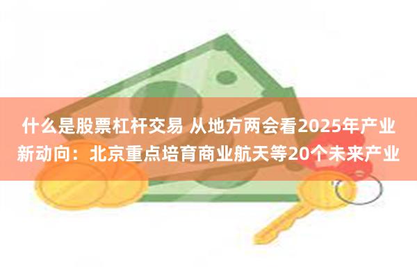 什么是股票杠杆交易 从地方两会看2025年产业新动向：北京重点培育商业航天等20个未来产业