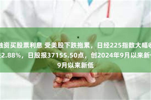 融资买股票利息 受美股下跌拖累，日经225指数大幅收跌2.88%，日股报37155.50点，创2024年9月以来新低