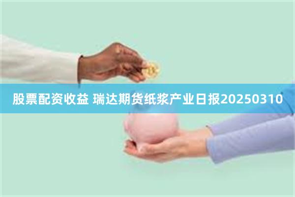 股票配资收益 瑞达期货纸浆产业日报20250310