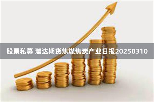 股票私募 瑞达期货焦煤焦炭产业日报20250310